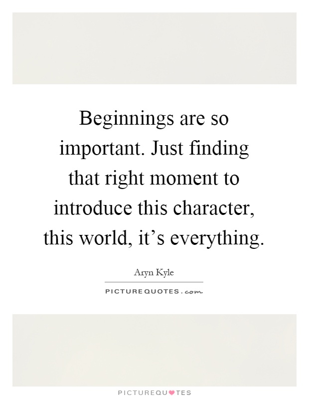 Beginnings are so important. Just finding that right moment to introduce this character, this world, it's everything Picture Quote #1