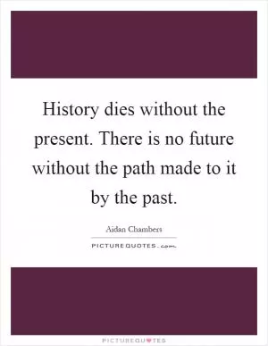 History dies without the present. There is no future without the path made to it by the past Picture Quote #1