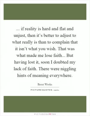 ... if reality is hard and flat and unjust, then it’s better to adjust to what really is than to complain that it isn’t what you wish. That was what made me lose faith... But having lost it, soon I doubted my lack of faith. There were niggling hints of meaning everywhere Picture Quote #1