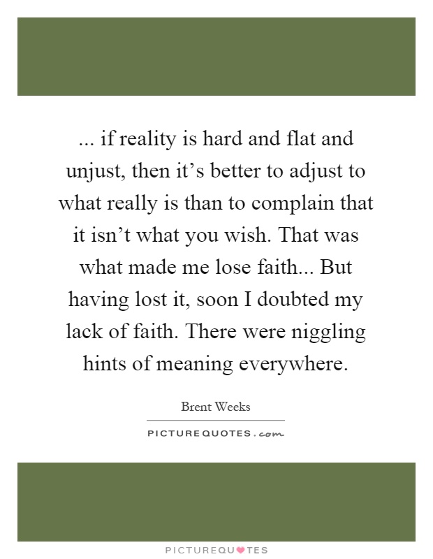 ... if reality is hard and flat and unjust, then it's better to adjust to what really is than to complain that it isn't what you wish. That was what made me lose faith... But having lost it, soon I doubted my lack of faith. There were niggling hints of meaning everywhere Picture Quote #1