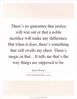 There’s no guarantee that justice will win out or that a noble sacrifice will make any difference. But when it does, there’s something that still swells my chest. There’s magic in that... It tells me that’s the way things are supposed to be Picture Quote #1