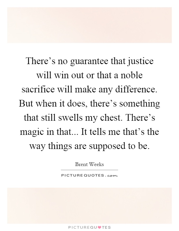 There's no guarantee that justice will win out or that a noble sacrifice will make any difference. But when it does, there's something that still swells my chest. There's magic in that... It tells me that's the way things are supposed to be Picture Quote #1
