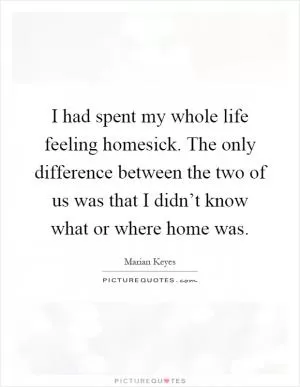 I had spent my whole life feeling homesick. The only difference between the two of us was that I didn’t know what or where home was Picture Quote #1