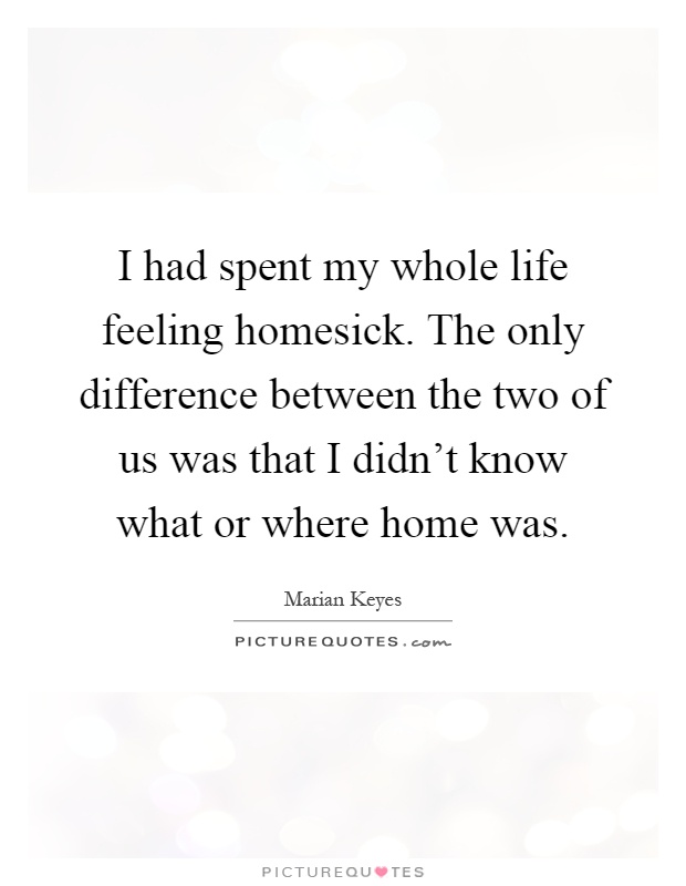 I had spent my whole life feeling homesick. The only difference between the two of us was that I didn't know what or where home was Picture Quote #1