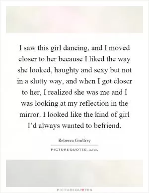 I saw this girl dancing, and I moved closer to her because I liked the way she looked, haughty and sexy but not in a slutty way, and when I got closer to her, I realized she was me and I was looking at my reflection in the mirror. I looked like the kind of girl I’d always wanted to befriend Picture Quote #1