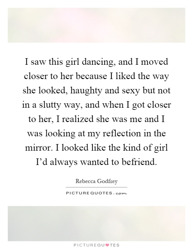 I saw this girl dancing, and I moved closer to her because I liked the way she looked, haughty and sexy but not in a slutty way, and when I got closer to her, I realized she was me and I was looking at my reflection in the mirror. I looked like the kind of girl I'd always wanted to befriend Picture Quote #1