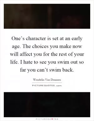 One’s character is set at an early age. The choices you make now will affect you for the rest of your life. I hate to see you swim out so far you can’t swim back Picture Quote #1
