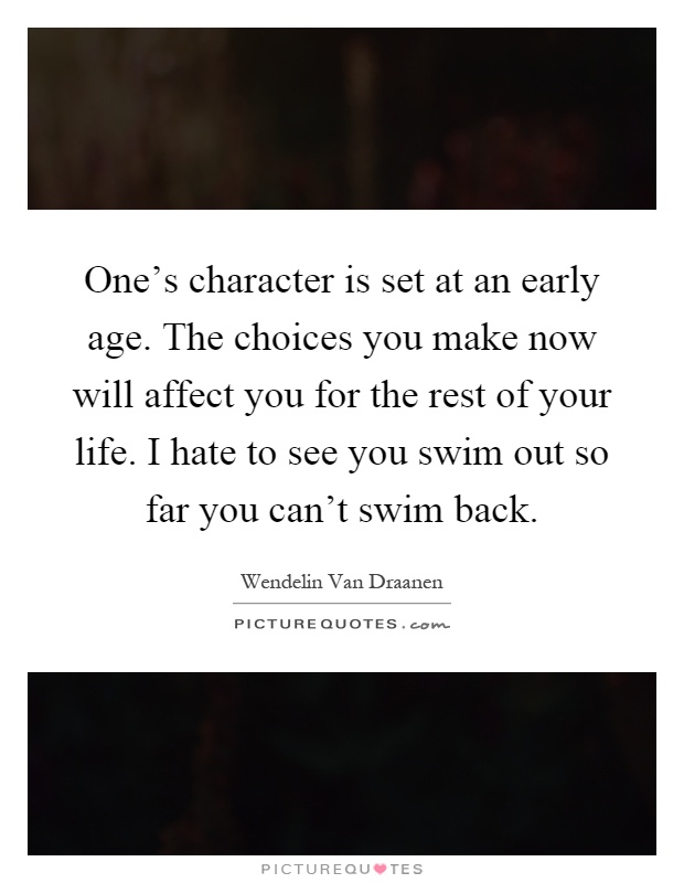 One's character is set at an early age. The choices you make now will affect you for the rest of your life. I hate to see you swim out so far you can't swim back Picture Quote #1