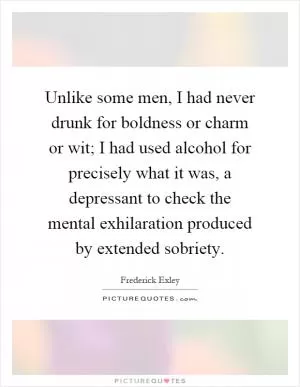 Unlike some men, I had never drunk for boldness or charm or wit; I had used alcohol for precisely what it was, a depressant to check the mental exhilaration produced by extended sobriety Picture Quote #1