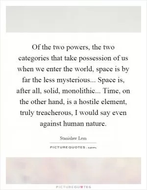 Of the two powers, the two categories that take possession of us when we enter the world, space is by far the less mysterious... Space is, after all, solid, monolithic... Time, on the other hand, is a hostile element, truly treacherous, I would say even against human nature Picture Quote #1