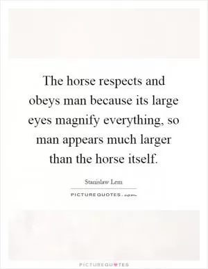The horse respects and obeys man because its large eyes magnify everything, so man appears much larger than the horse itself Picture Quote #1