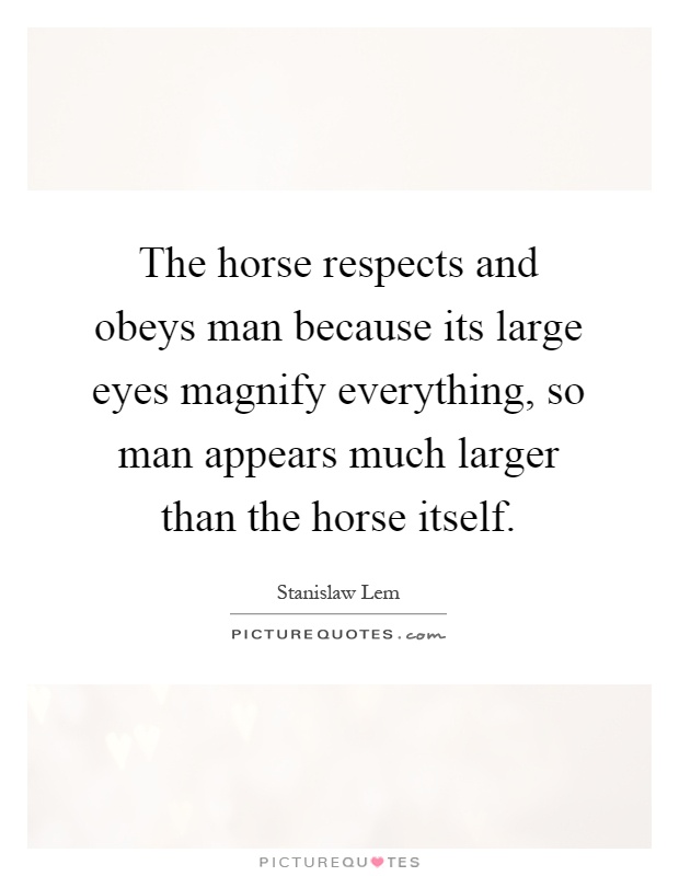 The horse respects and obeys man because its large eyes magnify everything, so man appears much larger than the horse itself Picture Quote #1