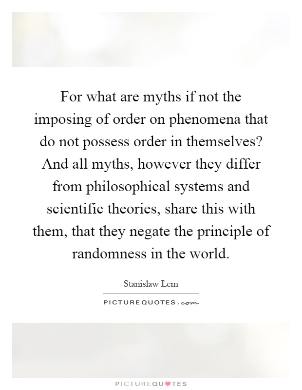 For what are myths if not the imposing of order on phenomena that do not possess order in themselves? And all myths, however they differ from philosophical systems and scientific theories, share this with them, that they negate the principle of randomness in the world Picture Quote #1