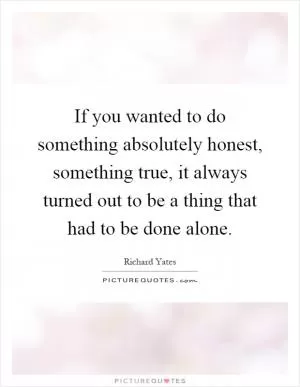 If you wanted to do something absolutely honest, something true, it always turned out to be a thing that had to be done alone Picture Quote #1