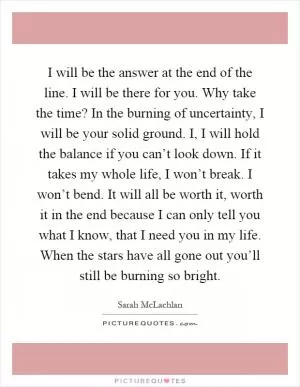I will be the answer at the end of the line. I will be there for you. Why take the time? In the burning of uncertainty, I will be your solid ground. I, I will hold the balance if you can’t look down. If it takes my whole life, I won’t break. I won’t bend. It will all be worth it, worth it in the end because I can only tell you what I know, that I need you in my life. When the stars have all gone out you’ll still be burning so bright Picture Quote #1