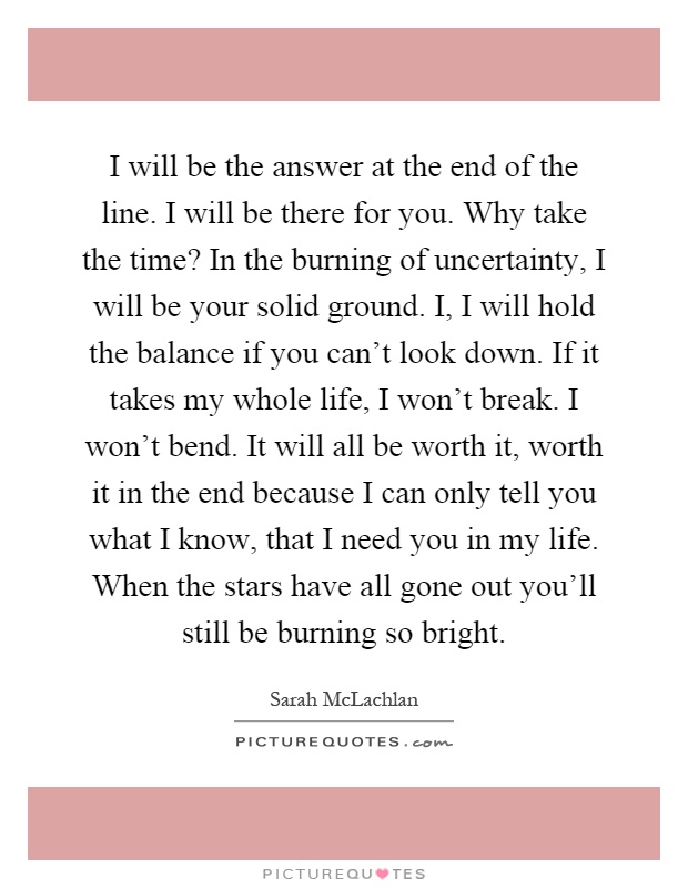 I will be the answer at the end of the line. I will be there for you. Why take the time? In the burning of uncertainty, I will be your solid ground. I, I will hold the balance if you can't look down. If it takes my whole life, I won't break. I won't bend. It will all be worth it, worth it in the end because I can only tell you what I know, that I need you in my life. When the stars have all gone out you'll still be burning so bright Picture Quote #1