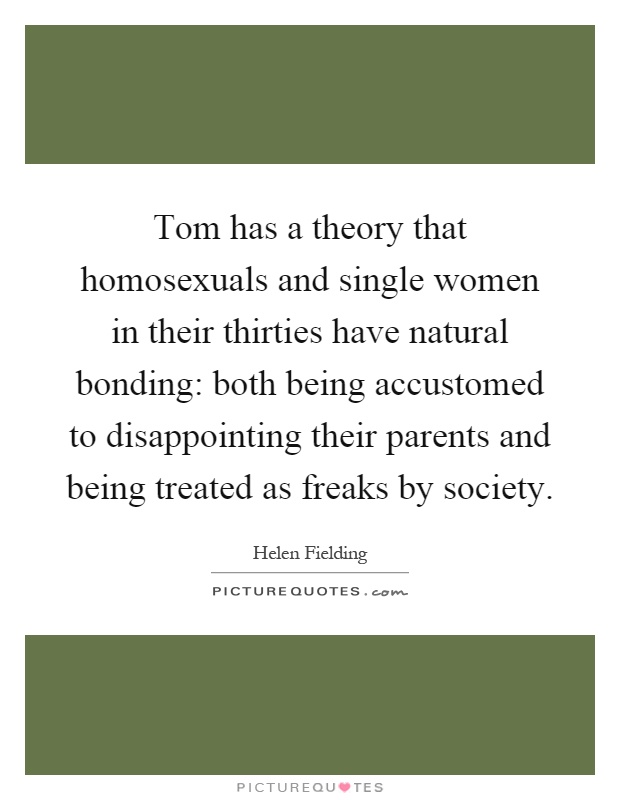 Tom has a theory that homosexuals and single women in their thirties have natural bonding: both being accustomed to disappointing their parents and being treated as freaks by society Picture Quote #1