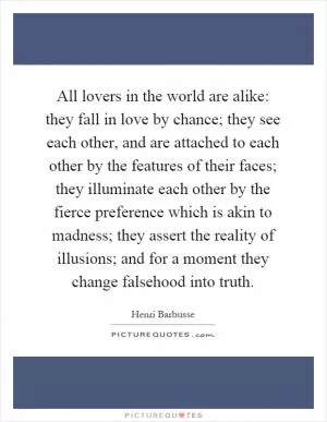 All lovers in the world are alike: they fall in love by chance; they see each other, and are attached to each other by the features of their faces; they illuminate each other by the fierce preference which is akin to madness; they assert the reality of illusions; and for a moment they change falsehood into truth Picture Quote #1