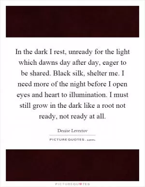 In the dark I rest, unready for the light which dawns day after day, eager to be shared. Black silk, shelter me. I need more of the night before I open eyes and heart to illumination. I must still grow in the dark like a root not ready, not ready at all Picture Quote #1