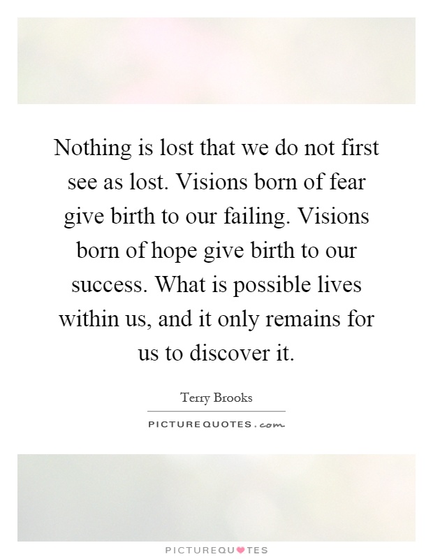 Nothing is lost that we do not first see as lost. Visions born of fear give birth to our failing. Visions born of hope give birth to our success. What is possible lives within us, and it only remains for us to discover it Picture Quote #1