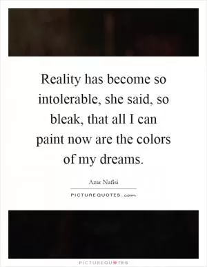 Reality has become so intolerable, she said, so bleak, that all I can paint now are the colors of my dreams Picture Quote #1