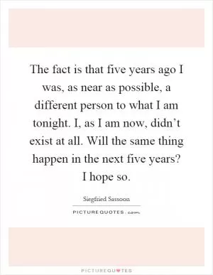 The fact is that five years ago I was, as near as possible, a different person to what I am tonight. I, as I am now, didn’t exist at all. Will the same thing happen in the next five years? I hope so Picture Quote #1
