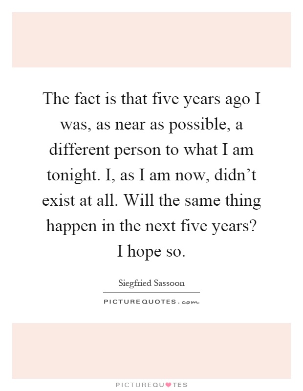 The fact is that five years ago I was, as near as possible, a different person to what I am tonight. I, as I am now, didn't exist at all. Will the same thing happen in the next five years? I hope so Picture Quote #1