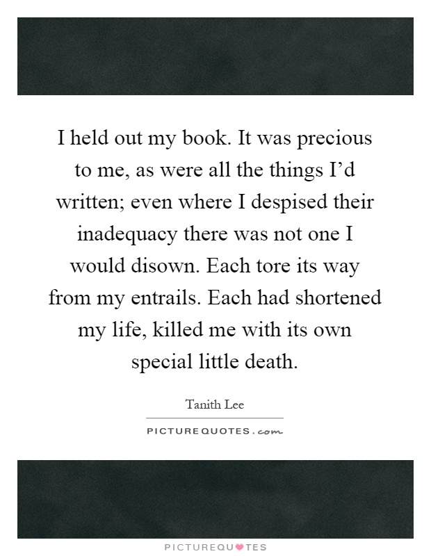 I held out my book. It was precious to me, as were all the things I'd written; even where I despised their inadequacy there was not one I would disown. Each tore its way from my entrails. Each had shortened my life, killed me with its own special little death Picture Quote #1