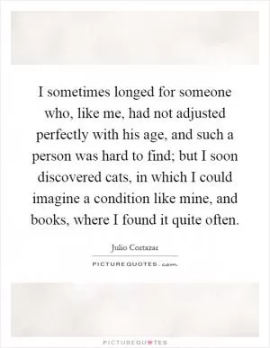 I sometimes longed for someone who, like me, had not adjusted perfectly with his age, and such a person was hard to find; but I soon discovered cats, in which I could imagine a condition like mine, and books, where I found it quite often Picture Quote #1