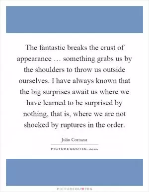 The fantastic breaks the crust of appearance … something grabs us by the shoulders to throw us outside ourselves. I have always known that the big surprises await us where we have learned to be surprised by nothing, that is, where we are not shocked by ruptures in the order Picture Quote #1