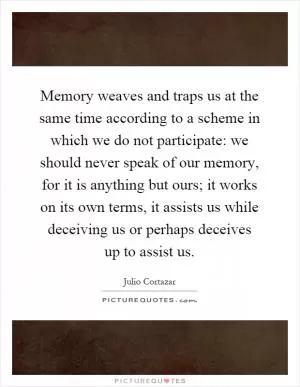 Memory weaves and traps us at the same time according to a scheme in which we do not participate: we should never speak of our memory, for it is anything but ours; it works on its own terms, it assists us while deceiving us or perhaps deceives up to assist us Picture Quote #1