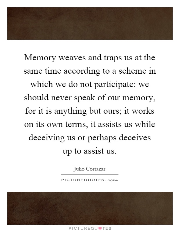 Memory weaves and traps us at the same time according to a scheme in which we do not participate: we should never speak of our memory, for it is anything but ours; it works on its own terms, it assists us while deceiving us or perhaps deceives up to assist us Picture Quote #1