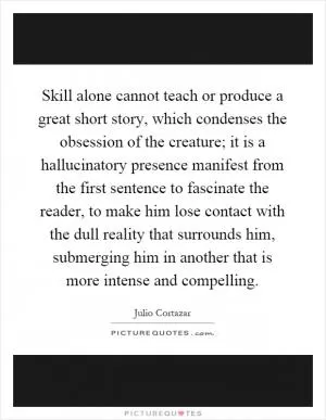 Skill alone cannot teach or produce a great short story, which condenses the obsession of the creature; it is a hallucinatory presence manifest from the first sentence to fascinate the reader, to make him lose contact with the dull reality that surrounds him, submerging him in another that is more intense and compelling Picture Quote #1