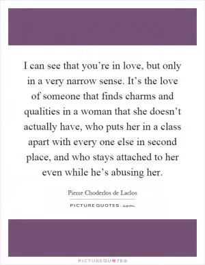 I can see that you’re in love, but only in a very narrow sense. It’s the love of someone that finds charms and qualities in a woman that she doesn’t actually have, who puts her in a class apart with every one else in second place, and who stays attached to her even while he’s abusing her Picture Quote #1