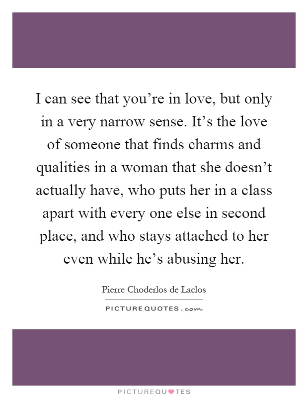 I can see that you're in love, but only in a very narrow sense. It's the love of someone that finds charms and qualities in a woman that she doesn't actually have, who puts her in a class apart with every one else in second place, and who stays attached to her even while he's abusing her Picture Quote #1