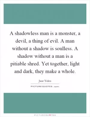 A shadowless man is a monster, a devil, a thing of evil. A man without a shadow is soulless. A shadow without a man is a pitiable shred. Yet together, light and dark, they make a whole Picture Quote #1