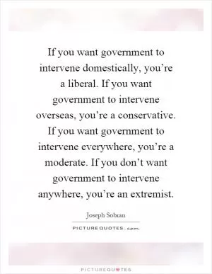 If you want government to intervene domestically, you’re a liberal. If you want government to intervene overseas, you’re a conservative. If you want government to intervene everywhere, you’re a moderate. If you don’t want government to intervene anywhere, you’re an extremist Picture Quote #1
