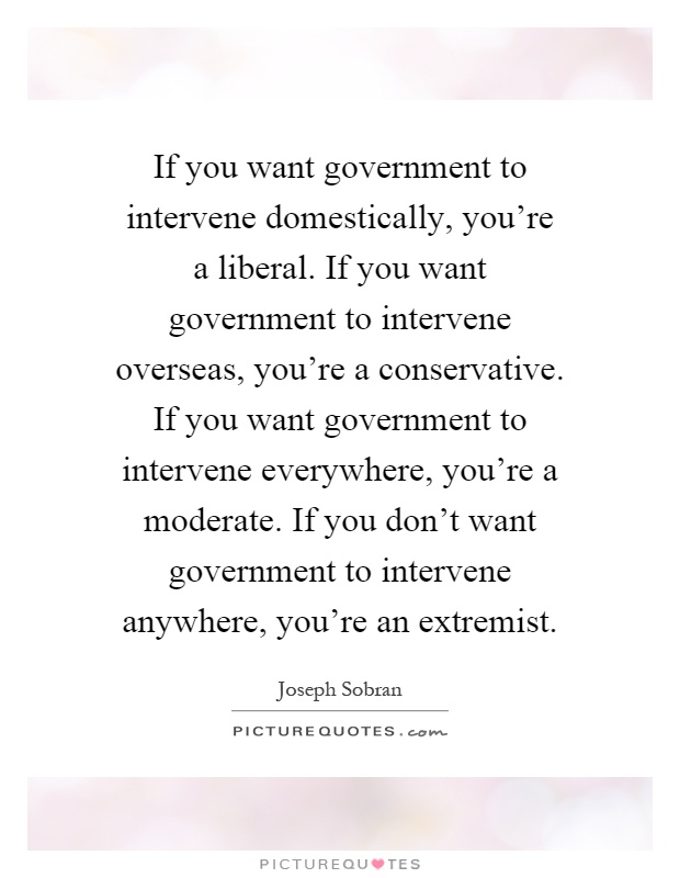 If you want government to intervene domestically, you're a liberal. If you want government to intervene overseas, you're a conservative. If you want government to intervene everywhere, you're a moderate. If you don't want government to intervene anywhere, you're an extremist Picture Quote #1