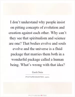 I don’t understand why people insist on pitting concepts of evolution and creation against each other. Why can’t they see that spiritualism and science are one? That bodies evolve and souls evolve and the universe is a fluid package that marries them both in a wonderful package called a human being. What’s wrong with that idea? Picture Quote #1