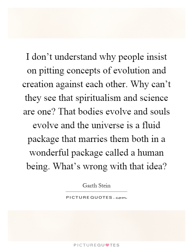 I don't understand why people insist on pitting concepts of evolution and creation against each other. Why can't they see that spiritualism and science are one? That bodies evolve and souls evolve and the universe is a fluid package that marries them both in a wonderful package called a human being. What's wrong with that idea? Picture Quote #1