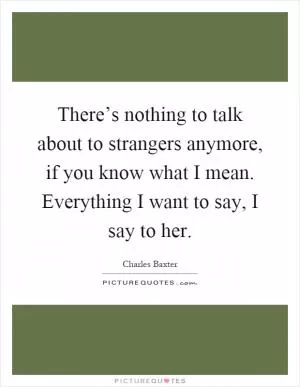 There’s nothing to talk about to strangers anymore, if you know what I mean. Everything I want to say, I say to her Picture Quote #1