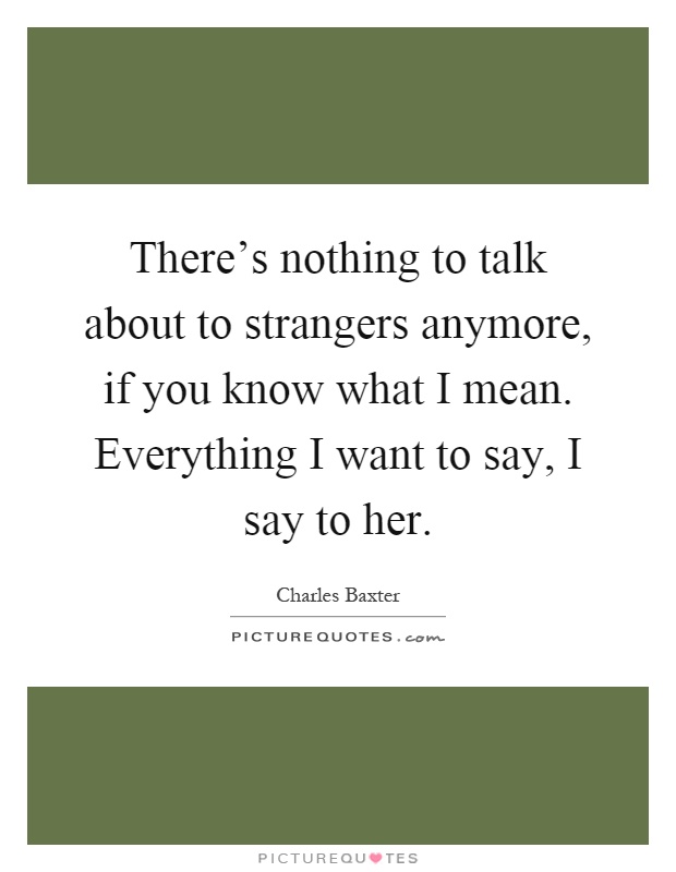 There's nothing to talk about to strangers anymore, if you know what I mean. Everything I want to say, I say to her Picture Quote #1