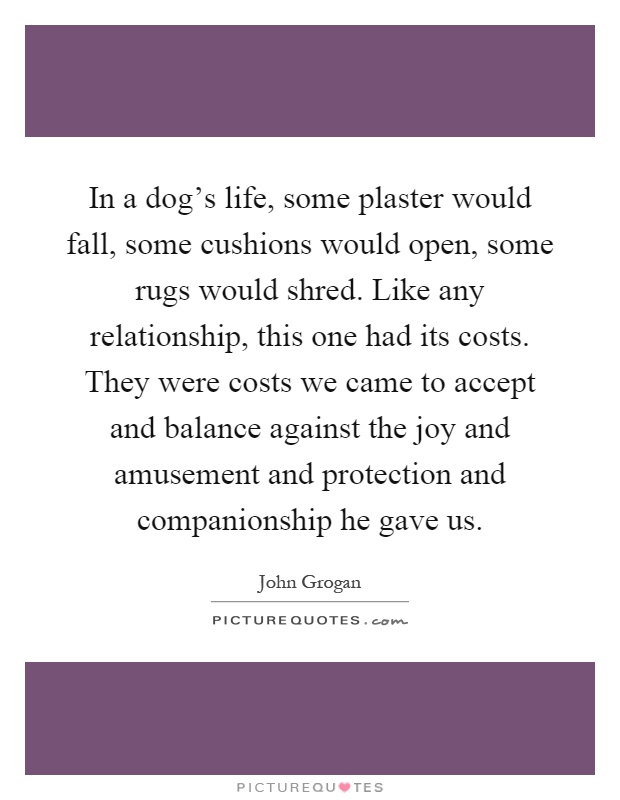 In a dog's life, some plaster would fall, some cushions would open, some rugs would shred. Like any relationship, this one had its costs. They were costs we came to accept and balance against the joy and amusement and protection and companionship he gave us Picture Quote #1