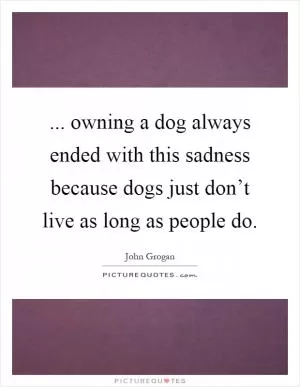 ... owning a dog always ended with this sadness because dogs just don’t live as long as people do Picture Quote #1