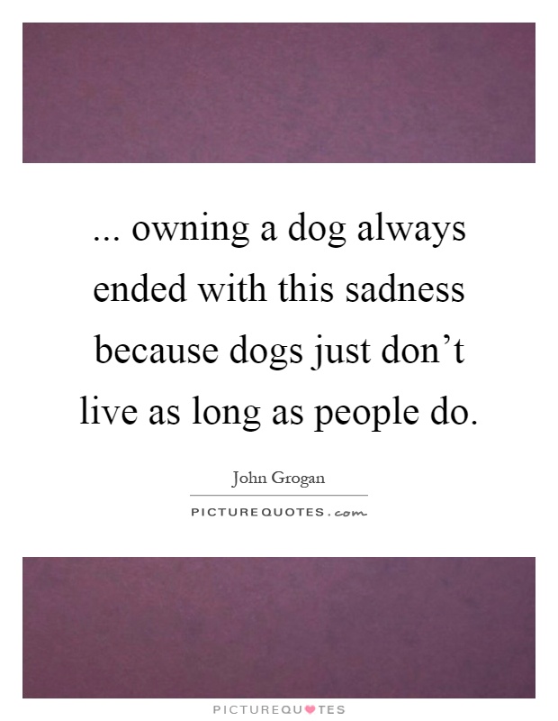 ... owning a dog always ended with this sadness because dogs just don't live as long as people do Picture Quote #1