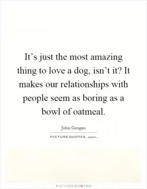 It’s just the most amazing thing to love a dog, isn’t it? It makes our relationships with people seem as boring as a bowl of oatmeal Picture Quote #1