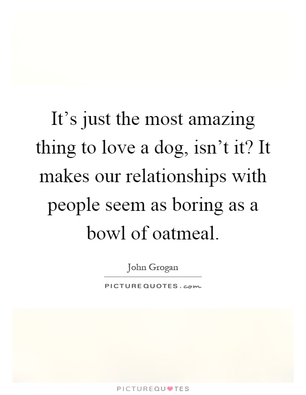 It's just the most amazing thing to love a dog, isn't it? It makes our relationships with people seem as boring as a bowl of oatmeal Picture Quote #1
