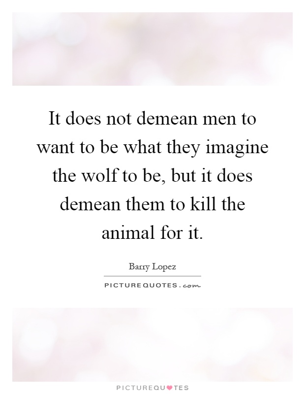 It does not demean men to want to be what they imagine the wolf to be, but it does demean them to kill the animal for it Picture Quote #1