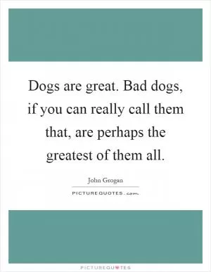 Dogs are great. Bad dogs, if you can really call them that, are perhaps the greatest of them all Picture Quote #1