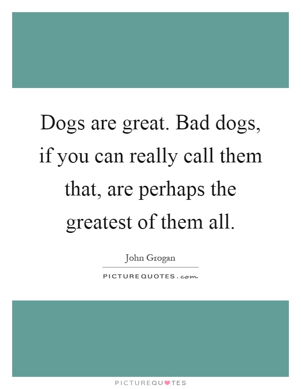Dogs are great. Bad dogs, if you can really call them that, are perhaps the greatest of them all Picture Quote #1